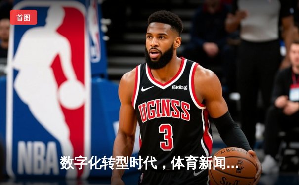 数字化转型时代，体育新闻的深度报道如何重塑球迷体验？