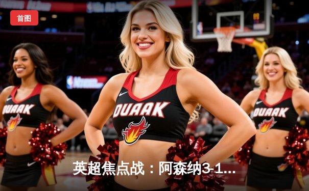 英超焦点战：阿森纳3-1逆转曼联，萨卡传射建功锁定胜局