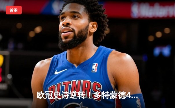 欧冠史诗逆转！多特蒙德4-2绝地反击，罗伊斯传射建功锁定决赛席位