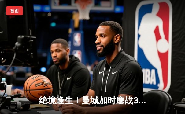 绝境逢生！曼城加时鏖战3-2力克皇马，总比分6-5昂首挺进欧冠决赛