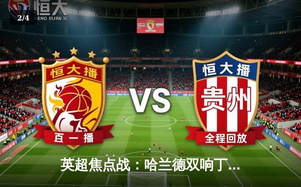 英超焦点战：哈兰德双响丁丁传射，曼城4-1逆转维拉，卫冕之路再添关键三分 - 2