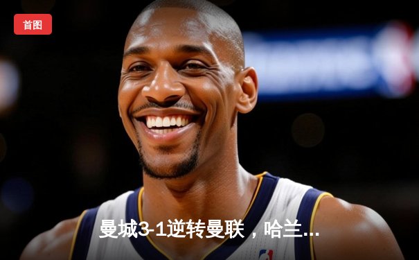 曼城3-1逆转曼联，哈兰德双响锁定德比胜利，积分榜紧追阿森纳