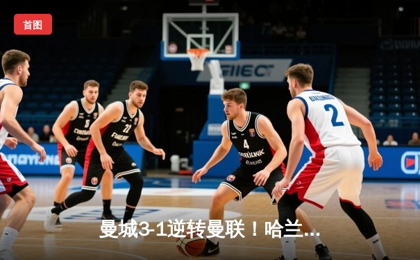 曼城3-1逆转曼联！哈兰德双响锁定胜局，福登世界波点燃伊蒂哈德